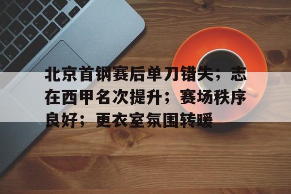 关于北京首钢赛后单刀错失；志在西甲名次提升；赛场秩序良好；更衣室氛围转暖的信息