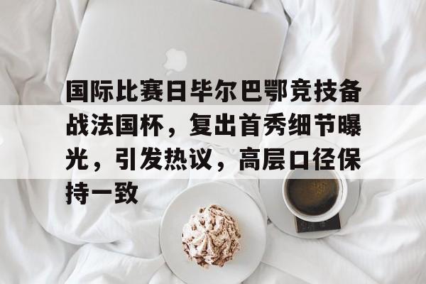  国际比赛日毕尔巴鄂竞技备战法国杯，复出首秀细节曝光，引发热议，高层口径保持一致